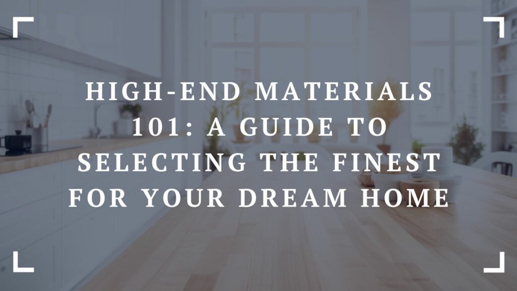 high end materials 101 a guide to selecting the finest for your dream home