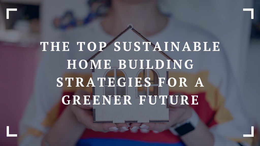 the top sustainable home building strategies for a greener future